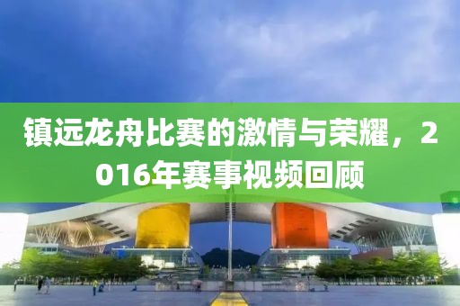 鎮(zhèn)遠龍舟比賽的激情與榮耀，2016年賽事視頻回顧