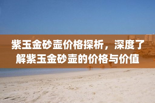 紫玉金砂壺價格探析，深度了解紫玉金砂壺的價格與價值