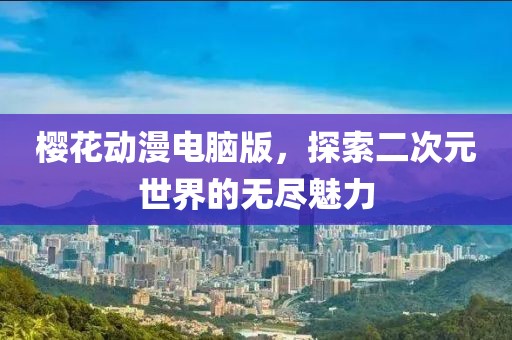 櫻花動漫電腦版，探索二次元世界的無盡魅力
