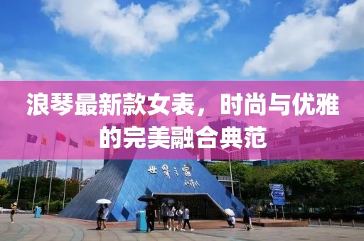 浪琴最新款女表，時尚與優(yōu)雅的完美融合典范