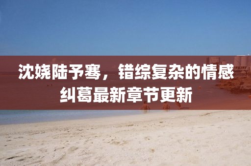 沈嬈陸予騫，錯(cuò)綜復(fù)雜的情感糾葛最新章節(jié)更新