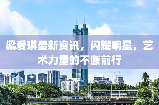 梁愛琪最新資訊，閃耀明星，藝術力量的不斷前行