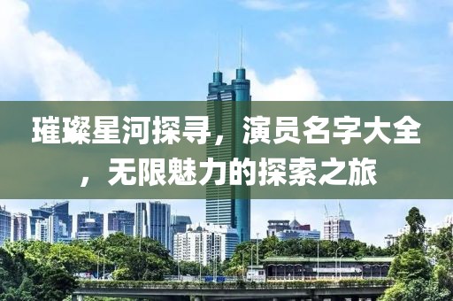 璀璨星河探尋，演員名字大全，無限魅力的探索之旅