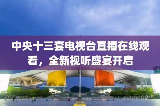 中央十三套電視臺直播在線觀看，全新視聽盛宴開啟