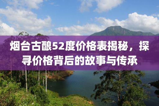 煙臺古釀52度價格表揭秘，探尋價格背后的故事與傳承