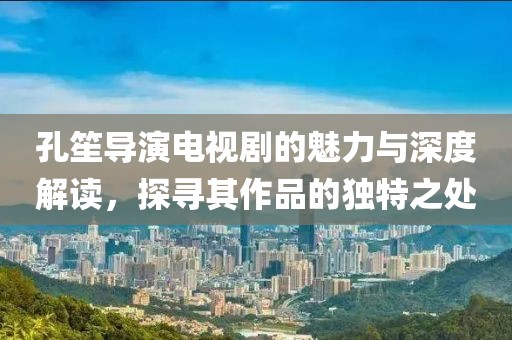 孔笙導演電視劇的魅力與深度解讀，探尋其作品的獨特之處