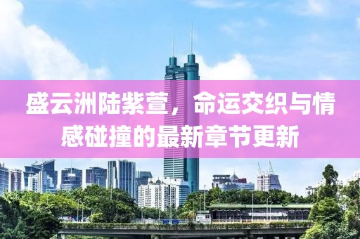 盛云洲陸紫萱，命運(yùn)交織與情感碰撞的最新章節(jié)更新