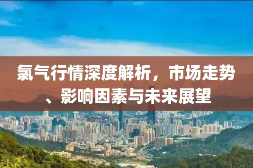 氯氣行情深度解析，市場走勢、影響因素與未來展望