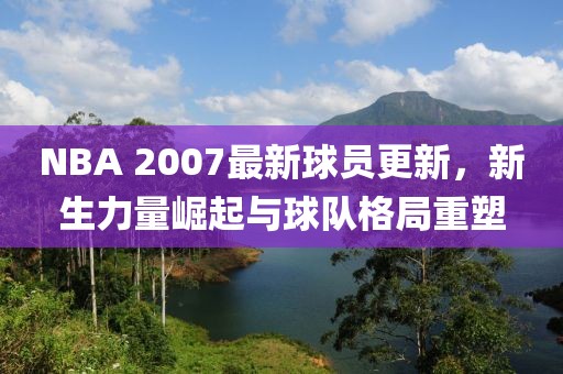 NBA 2007最新球員更新，新生力量崛起與球隊(duì)格局重塑