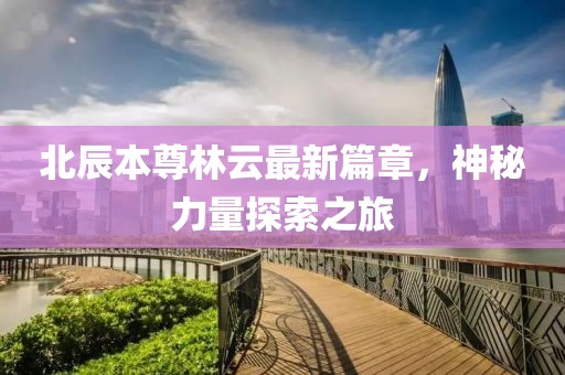 北辰本尊林云最新篇章，神秘力量探索之旅