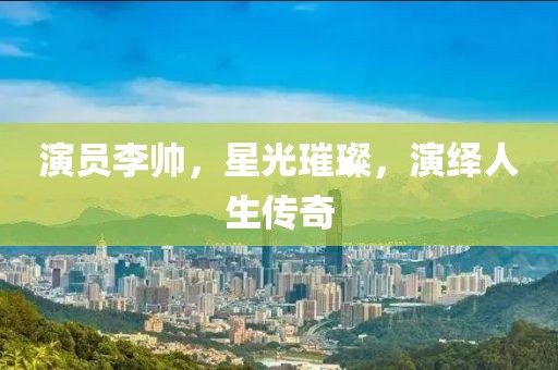 演員李帥，星光璀璨，演繹人生傳奇