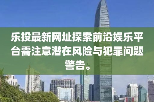 樂(lè)投最新網(wǎng)址探索前沿娛樂(lè)平臺(tái)需注意潛在風(fēng)險(xiǎn)與犯罪問(wèn)題警告。
