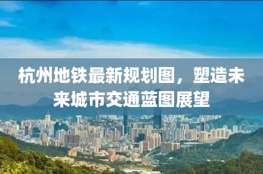 杭州地鐵最新規(guī)劃圖，塑造未來城市交通藍圖展望
