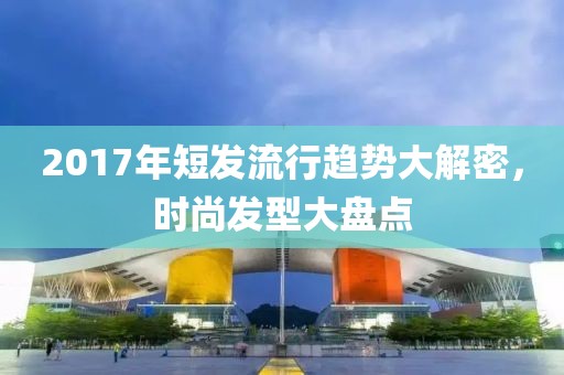 2017年短發(fā)流行趨勢大解密，時尚發(fā)型大盤點