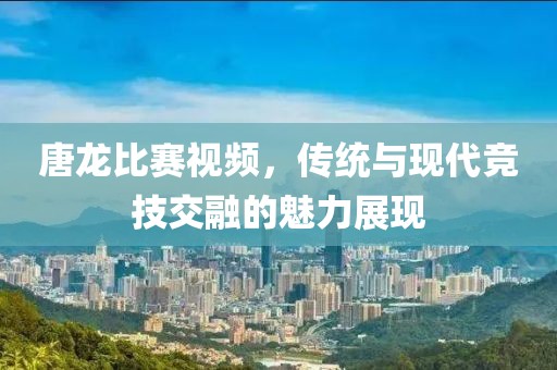 唐龍比賽視頻，傳統(tǒng)與現(xiàn)代競(jìng)技交融的魅力展現(xiàn)