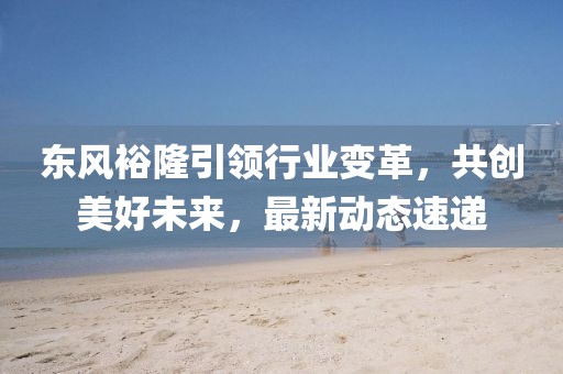 東風(fēng)裕隆引領(lǐng)行業(yè)變革，共創(chuàng)美好未來，最新動(dòng)態(tài)速遞