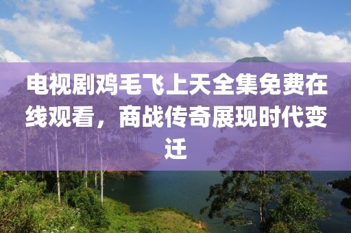 電視劇雞毛飛上天全集免費(fèi)在線觀看，商戰(zhàn)傳奇展現(xiàn)時(shí)代變遷