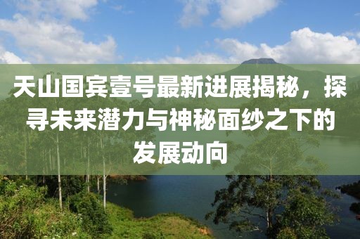 天山國賓壹號最新進(jìn)展揭秘，探尋未來潛力與神秘面紗之下的發(fā)展動向
