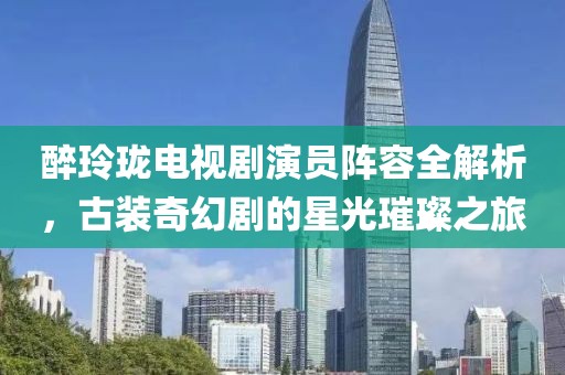 醉玲瓏電視劇演員陣容全解析，古裝奇幻劇的星光璀璨之旅