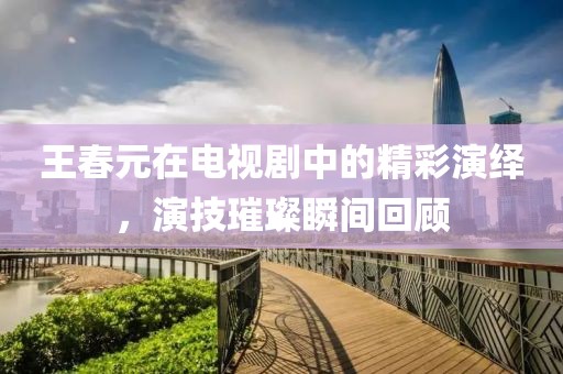 王春元在電視劇中的精彩演繹，演技璀璨瞬間回顧