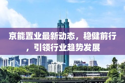 京能置業(yè)最新動(dòng)態(tài)，穩(wěn)健前行，引領(lǐng)行業(yè)趨勢(shì)發(fā)展