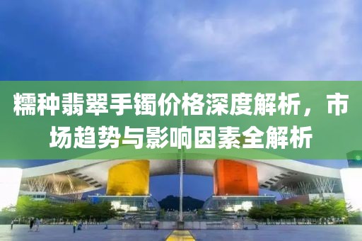 糯種翡翠手鐲價格深度解析，市場趨勢與影響因素全解析