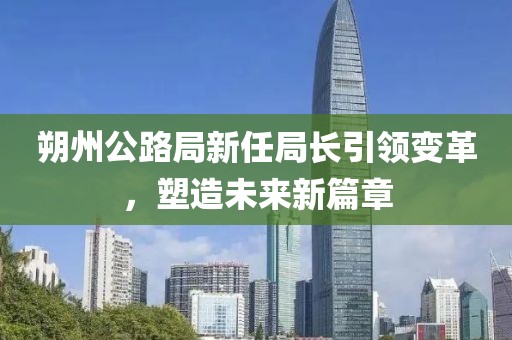 朔州公路局新任局長引領(lǐng)變革，塑造未來新篇章