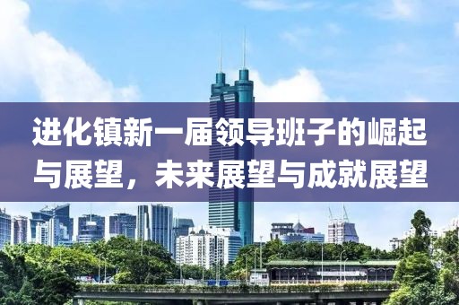 進(jìn)化鎮(zhèn)新一屆領(lǐng)導(dǎo)班子的崛起與展望，未來(lái)展望與成就展望