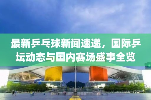 最新乒乓球新聞速遞，國際乒壇動態(tài)與國內(nèi)賽場盛事全覽