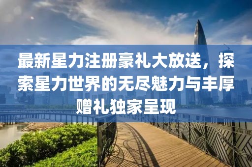 最新星力注冊豪禮大放送，探索星力世界的無盡魅力與豐厚贈禮獨家呈現(xiàn)