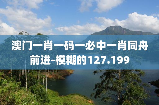 澳門一肖一碼一必中一肖同舟前進(jìn)-模糊的127.199