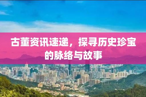 古董資訊速遞，探尋歷史珍寶的脈絡(luò)與故事