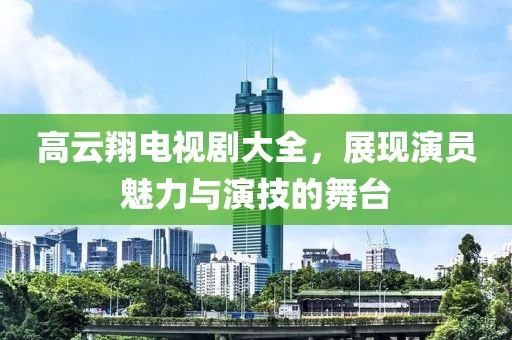 高云翔電視劇大全，展現(xiàn)演員魅力與演技的舞臺(tái)