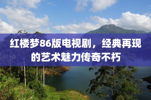 紅樓夢86版電視劇，經(jīng)典再現(xiàn)的藝術(shù)魅力傳奇不朽
