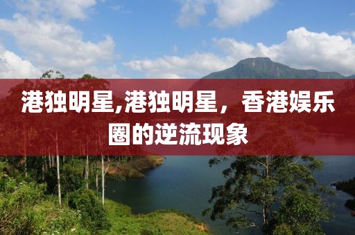 港獨明星,港獨明星，香港娛樂圈的逆流現(xiàn)象