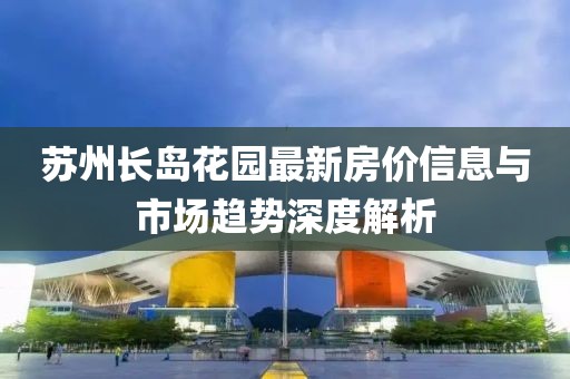 蘇州長島花園最新房價信息與市場趨勢深度解析