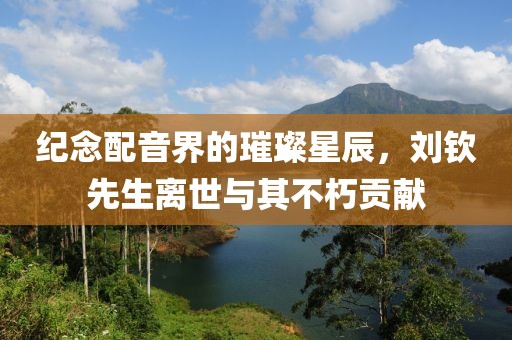紀(jì)念配音界的璀璨星辰，劉欽先生離世與其不朽貢獻(xiàn)
