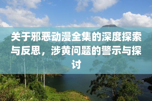 關于邪惡動漫全集的深度探索與反思，涉黃問題的警示與探討