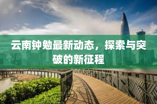 云南鐘勉最新動(dòng)態(tài)，探索與突破的新征程