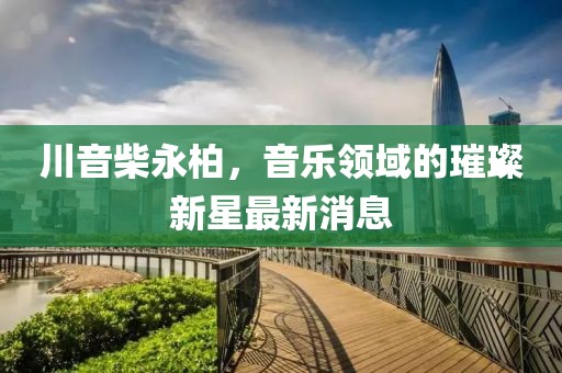 川音柴永柏，音樂(lè)領(lǐng)域的璀璨新星最新消息