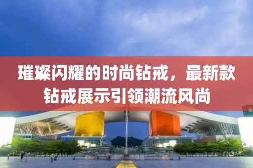 璀璨閃耀的時尚鉆戒，最新款鉆戒展示引領(lǐng)潮流風(fēng)尚