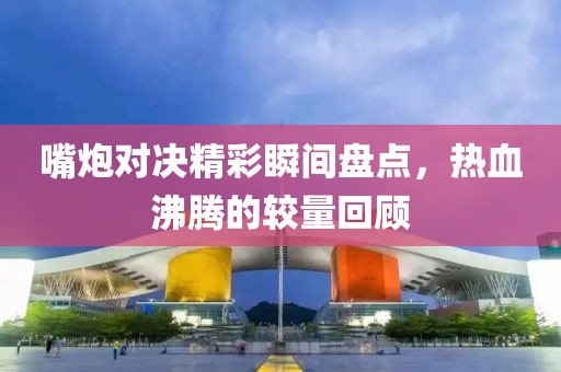 嘴炮對決精彩瞬間盤點，熱血沸騰的較量回顧