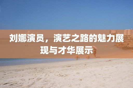 劉娜演員，演藝之路的魅力展現(xiàn)與才華展示