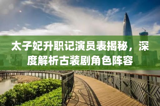 太子妃升職記演員表揭秘，深度解析古裝劇角色陣容