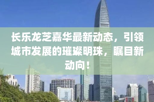 長樂龍芝嘉華最新動態(tài)，引領(lǐng)城市發(fā)展的璀璨明珠，矚目新動向！