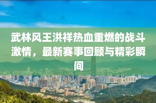 武林風(fēng)王洪祥熱血重燃的戰(zhàn)斗激情，最新賽事回顧與精彩瞬間
