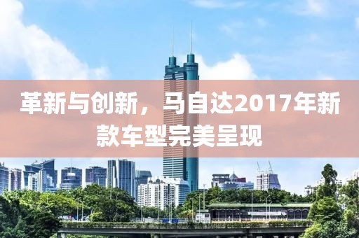 革新與創(chuàng)新，馬自達(dá)2017年新款車型完美呈現(xiàn)