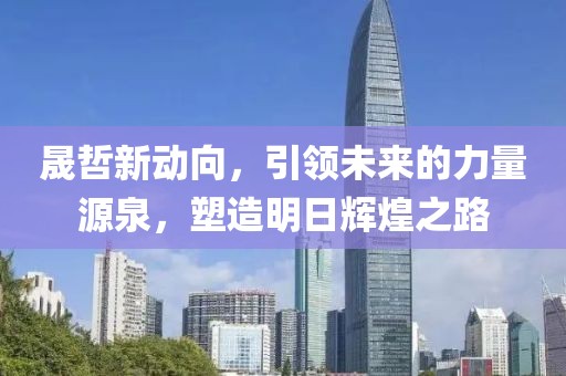 晟哲新動向，引領(lǐng)未來的力量源泉，塑造明日輝煌之路