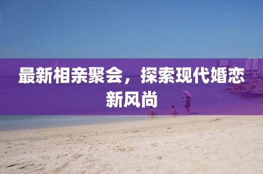 最新相親聚會，探索現(xiàn)代婚戀新風(fēng)尚